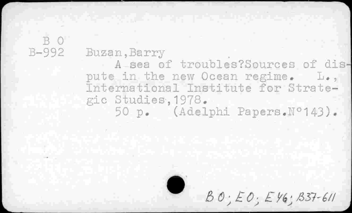 ﻿B 0
B-992 Buzan,Barry
A sea of troubles?Sources of dis pute in the new Ocean regime. L., International Institute for Strategic Studies,1978.
50 p. (Adelphi Papers.№143) •

